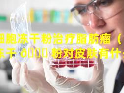干细胞冻干粉治疗脂肪瘤（干细胞冻干 🐘 粉对皮肤有什么用）